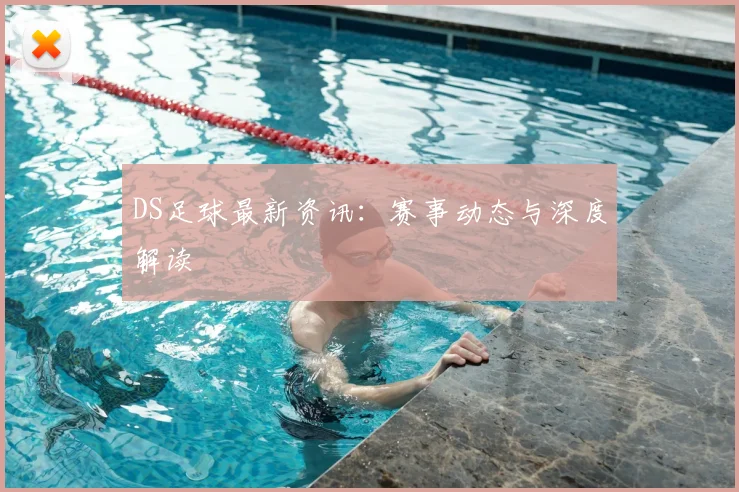 DS足球最新资讯：赛事动态与深度解读