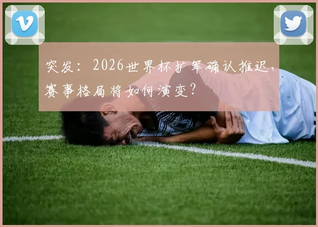 突发：2026世界杯扩军确认推迟，赛事格局将如何演变？