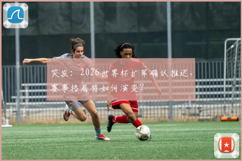 突发：2026世界杯扩军确认推迟，赛事格局将如何演变？