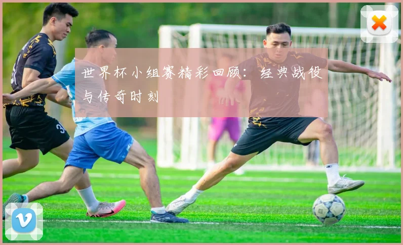 世界杯小组赛精彩回顾：经典战役与传奇时刻