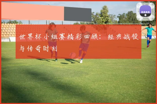 世界杯小组赛精彩回顾：经典战役与传奇时刻