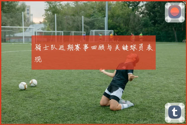 骑士队近期赛事回顾与关键球员表现